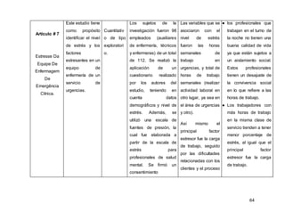 64
Artículo # 7
Estresse Da
Equipe De
Enfermagem
De
Emergência
Clínica.
Este estudio tiene
como propósito
identificar el nivel
de estrés y los
factores
estresantes en un
equipo de
enfermería de un
servicio de
urgencias.
Cuantitativ
o de tipo
exploratori
o.
Los sujetos de la
investigación fueron 98
empleados (auxiliares
de enfermería, técnicos
y enfermeras) de un total
de 112. Se realizó la
aplicación de un
cuestionario realizado
por los autores del
estudio, teniendo en
cuenta datos
demográficos y nivel de
estrés. Además, se
utilizó una escala de
fuentes de presión, la
cual fue elaborada a
partir de la escala de
estrés para
profesionales de salud
mental. Se firmó un
consentimiento
Las variables que se
asociaron con el
nivel de estrés
fueron las horas
semanales de
trabajo en
urgencias, y total de
horas de trabajo
semanales (realizar
actividad laboral en
otro lugar, ya sea en
el área de urgencias
y otro).
Así mismo el
principal factor
estresor fue la carga
de trabajo, seguido
por las dificultades
relacionadas con los
clientes y el proceso
● los profesionales que
trabajan en el turno de
la noche no tienen una
buena calidad de vida
ya que están sujetos a
un aislamiento social.
Estos profesionales
tienen un desajuste de
la convivencia social
en lo que refiere a las
horas de trabajo.
● Los trabajadores con
más horas de trabajo
en la misma clase de
servicio tienden a tener
menor porcentaje de
estrés, al igual que el
principal factor
estresor fue la carga
de trabajo.
 