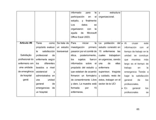 65
informado para la
participación en el
estudio, y finalmente
Los datos se
organizaron con la
ayuda de Microsoft
Office Excel 2003.
y estructura
organizacional.
Artículo #8
Satisfação
profissional do
enfermeiro em
uma unidade
de emergência
de hospital
geral.
Tiene como
propósito evaluar
la satisfacción
profesional de
enfermería según
los diferentes
lavados a nivel
asistencial y
administrativo en
una unidad
general de
emergencias de
un hospital.
Se trata de
un estudio
transversal
Para iniciar la
investigación primero
pasaron por el comité de
ética, posteriormente,
los sujetos fueron
informados sobre el
propósito del estudio y
que estaban de acuerdo
firmaron un formulario
de consentimiento Libre
y claro. La muestra está
formada por 15
enfermeras.
La población del
estudio consistió en
15 enfermeras las
cuales trabajaban
en urgencias, siendo
una de ellas
enfermera
supervisor, triagista
y cuidado, resto de
estos, trabajan en el
sector de la UCI
 Al cruzar esta
información con el
tiempo de trabajo en la
unidad se concluye
que mientras más
largo es el tiempo de
trabajo en la
emergencia Tiende a
bajar la satisfacción
general de los
profesionales.
 En general los
profesionales se
 