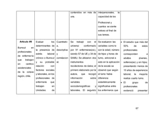 67
contenidos en más de
una.
interpersonales, la
capacidad de los
Profesional y
cuantos se siente
exitoso al final de
sus tareas.
Artículo #9
Burnout en
profesionales
de enfermería
que trabajan
en centros
asistenciales
de la octava
región, chile.
Evaluar los
determinantes de
la presencia de
estrés laboral
crónico o Burnout
y su probable
relación con
factores sociales
y laborales, en los
profesionales de
enfermería que
trabajan en
Unidades de
Cuantitativ
a,
descriptiva
y
correlacion
al.
Se trabajó con el
universo conformado
por 91 enfermeras(os),
siendo 57 de UE y 34 de
SAMU. Se utilizaron dos
instrumentos
recolectores de datos; el
primero elaborado por la
autora, que recogió
información sobre
variables
sociodemográficas y
laborales. El segundo
Se evaluaron las
variables como lo
son la edad, número
de hijos y horas de
turno, adicional a
esto en la aplicación
de la escala se
observó que según
el turno había
diferencia
estadísticamente
significativa entre
los enfermeros que
 El estudio que más del
50% de estos
profesionales
corresponden a
adultos jóvenes,
solteros(as) y sin hijos;
presentando menos de
10 años de experiencia
laboral, la mayoría
realiza cuarto turno.
 El grupo de
profesionales
evidenció presentar
 