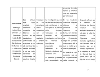 71
presencia de estos
signos y síntomas
que son generados
por el Burnout.
Artículo #11
El Riesgo
Laboral Que
Enfrentan Las
Enfermeras
Incide En El
Aparecimiento
Del Síndrome
De Burnout En
El Servicio De
Emergencia
Del Hospital
Provincial
Docente
Este artículo
tenía como
propósito
determinar la
presencia del
Síndrome de
Burnout en los
trabajadores
profesionales de
enfermería y con
ello identificar los
riesgos laborales
a los que están
expuestos los
profesionales de
salud de Hospital
Investigaci
ón con
paradigma
critico-
propositivo
con un
enfoque
cualitativo
y también
cuantitativ
o.
La investigación que se
ha realizado en campo y
está configurada y se
dará paso a la práctica
dicho proceso,
valiéndose de las
unidades de la
investigación, así como
las técnicas e
instrumentos
preparados para
determinar si la
hipótesis planteada es
verdadera o no.
La población y muestra
está representada por
De los resultados
obtenidos podemos
observar la
presencia de
Síndrome de
Burnout en distintos
grados en el servicio
de Emergencia,
según los puntajes
obtenidos en MBI el
cual se realizó y se
analizó por etapas.
En general se logró
evidenciar que de
las 13 profesionales
nadie presenta el
 Se puede afirmar que
la presencia del
Síndrome de Burnout
constituye una
verdadera amenaza no
sólo para la salud del
personal de
Enfermería como
elemento significativo,
sino también para la
atención que se le
brinda a la población.
 Al mantener un riesgo
de Burnout bajo no
quiere decir que no
deje de ser un riesgo,
 
