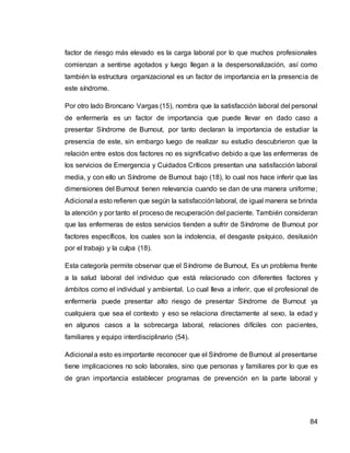 84
factor de riesgo más elevado es la carga laboral por lo que muchos profesionales
comienzan a sentirse agotados y luego llegan a la despersonalización, así como
también la estructura organizacional es un factor de importancia en la presencia de
este síndrome.
Por otro lado Broncano Vargas (15), nombra que la satisfacción laboral del personal
de enfermería es un factor de importancia que puede llevar en dado caso a
presentar Síndrome de Burnout, por tanto declaran la importancia de estudiar la
presencia de este, sin embargo luego de realizar su estudio descubrieron que la
relación entre estos dos factores no es significativo debido a que las enfermeras de
los servicios de Emergencia y Cuidados Críticos presentan una satisfacción laboral
media, y con ello un Síndrome de Burnout bajo (18), lo cual nos hace inferir que las
dimensiones del Burnout tienen relevancia cuando se dan de una manera uniforme;
Adicional a esto refieren que según la satisfacción laboral, de igual manera se brinda
la atención y por tanto el proceso de recuperación del paciente. También consideran
que las enfermeras de estos servicios tienden a sufrir de Síndrome de Burnout por
factores específicos, los cuales son la indolencia, el desgaste psíquico, desilusión
por el trabajo y la culpa (18).
Esta categoría permite observar que el Síndrome de Burnout, Es un problema frente
a la salud laboral del individuo que está relacionado con diferentes factores y
ámbitos como el individual y ambiental. Lo cual lleva a inferir, que el profesional de
enfermería puede presentar alto riesgo de presentar Síndrome de Burnout ya
cualquiera que sea el contexto y eso se relaciona directamente al sexo, la edad y
en algunos casos a la sobrecarga laboral, relaciones difíciles con pacientes,
familiares y equipo interdisciplinario (54).
Adicional a esto es importante reconocer que el Síndrome de Burnout al presentarse
tiene implicaciones no solo laborales, sino que personas y familiares por lo que es
de gran importancia establecer programas de prevención en la parte laboral y
 
