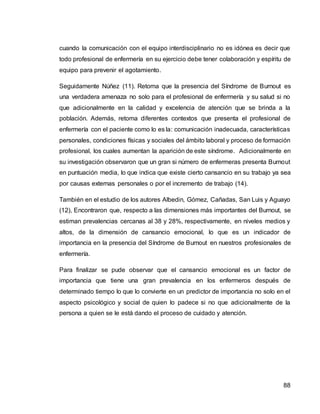 88
cuando la comunicación con el equipo interdisciplinario no es idónea es decir que
todo profesional de enfermería en su ejercicio debe tener colaboración y espíritu de
equipo para prevenir el agotamiento.
Seguidamente Núñez (11). Retoma que la presencia del Síndrome de Burnout es
una verdadera amenaza no solo para el profesional de enfermería y su salud si no
que adicionalmente en la calidad y excelencia de atención que se brinda a la
población. Además, retoma diferentes contextos que presenta el profesional de
enfermería con el paciente como lo es la: comunicación inadecuada, características
personales, condiciones físicas y sociales del ámbito laboral y proceso de formación
profesional, los cuales aumentan la aparición de este síndrome. Adicionalmente en
su investigación observaron que un gran si número de enfermeras presenta Burnout
en puntuación media, lo que indica que existe cierto cansancio en su trabajo ya sea
por causas externas personales o por el incremento de trabajo (14).
También en el estudio de los autores Albedin, Gómez, Cañadas, San Luis y Aguayo
(12), Encontraron que, respecto a las dimensiones más importantes del Burnout, se
estiman prevalencias cercanas al 38 y 28%, respectivamente, en niveles medios y
altos, de la dimensión de cansancio emocional, lo que es un indicador de
importancia en la presencia del Síndrome de Burnout en nuestros profesionales de
enfermería.
Para finalizar se pude observar que el cansancio emocional es un factor de
importancia que tiene una gran prevalencia en los enfermeros después de
determinado tiempo lo que lo convierte en un predictor de importancia no solo en el
aspecto psicológico y social de quien lo padece si no que adicionalmente de la
persona a quien se le está dando el proceso de cuidado y atención.
 