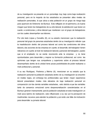 90
de su investigación se presenta en un porcentaje muy bajo como baja realización
personal, pero en la mayoría de los estudiados se presentan altos niveles de
realización personales, lo que ubica a esta población en un grupo de riesgo bajo
para aparición de Síndrome de Burnout. Esto reflejado en el optimismo y la buena
imagen que tienen los trabajadores de su sitio laboral, la satisfacción que tienen en
cuanto a condiciones y clima laboral que mantienen con el grupo de trabajadores
con los cuales desempeñan sus labores.
Por otro lado Lópes y Carvalho (8), en su estudio mencionan que la realización
personal del grupo de personas estudiadas dentro de su investigación referían que
la insatisfacción dentro del proceso laboral así como las condiciones del clima
laboral y las acciones de las empresa en cuanto al desarrollo del trabajador tienen
relevancia en cuanto al nivel de realización laboral y personal del trabajador, puesto
que si el empleado no se siente reconocido ante la empresa y no tiene
oportunidades para desarrollar y mejorar su formación profesional; así como las
opiniones que tengan sus compañeros y superiores sobre el proceso laboral
desempeñado dentro de la unidad tiene pocas posibilidades de poder realizarse a
nivel profesional y personal.
A su vez Rodríguez, Pedreros y Merino (9), mencionan en su estudio que la
realización personal la población estudiada dentro de su investigación se encontró
en niveles bajos, sin embargo los profesionales que tenían mayor experiencia
laboral presentaban niveles más elevados de baja realización personal en
comparación con las demás variables estudiadas, esto debido a que las variables
tanto de cansancio emocional como despersonalización caracterizadas en el
Burnout generan inversamente para la población estudiada en esta investigación un
nivel poco óptimo de realización, esto influenciado a su vez por la percepción de
insuficientes recursos para atender la población y por ende una falta de motivación
para desarrollar su jornada laboral.
 