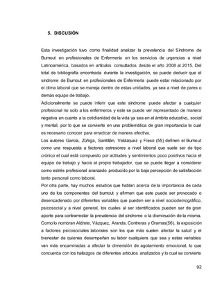 92
5. DISCUSIÓN
Esta investigación tuvo como finalidad analizar la prevalencia del Síndrome de
Burnout en profesionales de Enfermería en los servicios de urgencias a nivel
Latinoamérica, basados en artículos consultados desde el año 2008 al 2015. Del
total de bibliografía encontrada durante la investigación, se puede deducir que el
síndrome de Burnout en profesionales de Enfermería puede estar relacionado por
el clima laboral que se maneja dentro de estas unidades, ya sea a nivel de pares o
demás equipo de trabajo.
Adicionalmente se puede inferir que este síndrome puede afectar a cualquier
profesional no solo a los enfermeros y este se puede ver representado de manera
negativa en cuanto a la cotidianidad de la vida ya sea en el ámbito educativo, social
y mental, por lo que se convierte en una problemática de gran importancia la cual
es necesario conocer para erradicar de manera efectiva.
Los autores García, Zúñiga, Santillán, Velázquez y Fieso (55) definen el Burnout
como una respuesta a factores estresores a nivel laboral que suele ser de tipo
crónico el cual está compuesto por actitudes y sentimientos poco positivos hacia el
equipo de trabajo y hacia el propio trabajador, que se puede llegar a considerar
como estrés profesional avanzado producido por la baja percepción de satisfacción
tanto personal como laboral.
Por otra parte, hay muchos estudios que hablan acerca de la importancia de cada
uno de los componentes del burnout y afirman que este puede ser provocado o
desencadenado por diferentes variables que pueden ser a nivel sociodemográfico,
psicosocial y a nivel general, los cuales al ser identificados pueden ser de gran
aporte para contrarrestar la prevalencia del síndrome o la disminución de la misma.
Como lo nombran Aldrete, Vázquez, Aranda, Contreras y Oramas(56), la exposición
a factores psicosociales laborales son los que más suelen afectar la salud y el
bienestar de quienes desempeñan su labor cualquiera que sea y estas variables
van más encaminadas a afectar la dimensión de agotamiento emocional, lo que
concuerda con los hallazgos de diferentes artículos analizados y lo cual se convierte
 