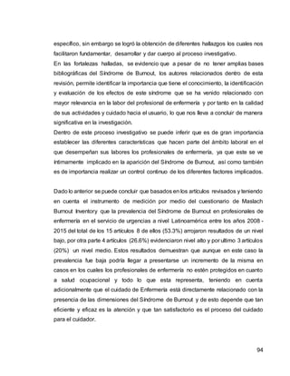 94
específico, sin embargo se logró la obtención de diferentes hallazgos los cuales nos
facilitaron fundamentar, desarrollar y dar cuerpo al proceso investigativo.
En las fortalezas halladas, se evidencio que a pesar de no tener amplias bases
bibliográficas del Síndrome de Burnout, los autores relacionados dentro de esta
revisión, permite identificar la importancia que tiene el conocimiento, la identificación
y evaluación de los efectos de este síndrome que se ha venido relacionado con
mayor relevancia en la labor del profesional de enfermería y por tanto en la calidad
de sus actividades y cuidado hacia el usuario, lo que nos lleva a concluir de manera
significativa en la investigación.
Dentro de este proceso investigativo se puede inferir que es de gran importancia
establecer las diferentes características que hacen parte del ámbito laboral en el
que desempeñan sus labores los profesionales de enfermería, ya que este se ve
íntimamente implicado en la aparición del Síndrome de Burnout, así como también
es de importancia realizar un control continuo de los diferentes factores implicados.
Dado lo anterior se puede concluir que basados en los artículos revisados y teniendo
en cuenta el instrumento de medición por medio del cuestionario de Maslach
Burnout Inventory que la prevalencia del Síndrome de Burnout en profesionales de
enfermería en el servicio de urgencias a nivel Latinoamérica entre los años 2008 -
2015 del total de los 15 artículos 8 de ellos (53.3%) arrojaron resultados de un nivel
bajo, por otra parte 4 artículos (26.6%) evidenciaron nivel alto y por ultimo 3 artículos
(20%) un nivel medio. Estos resultados demuestran que aunque en este caso la
prevalencia fue baja podría llegar a presentarse un incremento de la misma en
casos en los cuales los profesionales de enfermería no estén protegidos en cuanto
a salud ocupacional y todo lo que esta representa, teniendo en cuenta
adicionalmente que el cuidado de Enfermería está directamente relacionado con la
presencia de las dimensiones del Síndrome de Burnout y de esto depende que tan
eficiente y eficaz es la atención y que tan satisfactorio es el proceso del cuidado
para el cuidador.
 