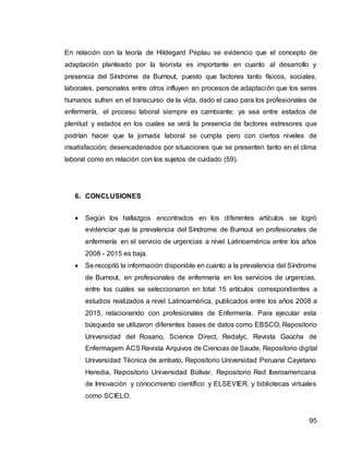 95
En relación con la teoría de Hildegard Peplau se evidencio que el concepto de
adaptación planteado por la teorista es importante en cuanto al desarrollo y
presencia del Síndrome de Burnout, puesto que factores tanto físicos, sociales,
laborales, personales entre otros influyen en procesos de adaptación que los seres
humanos sufren en el transcurso de la vida, dado el caso para los profesionales de
enfermería, el proceso laboral siempre es cambiante; ya sea entre estados de
plenitud y estados en los cuales se verá la presencia de factores estresores que
podrían hacer que la jornada laboral se cumpla pero con ciertos niveles de
insatisfacción; desencadenados por situaciones que se presenten tanto en el clima
laboral como en relación con los sujetos de cuidado (59).
6. CONCLUSIONES
 Según los hallazgos encontrados en los diferentes artículos se logró
evidenciar que la prevalencia del Síndrome de Burnout en profesionales de
enfermería en el servicio de urgencias a nivel Latinoamérica entre los años
2008 - 2015 es baja.
 Se recopiló la información disponible en cuanto a la prevalencia del Síndrome
de Burnout, en profesionales de enfermería en los servicios de urgencias,
entre los cuales se seleccionaron en total 15 artículos correspondientes a
estudios realizados a nivel Latinoamérica, publicados entre los años 2008 a
2015, relacionando con profesionales de Enfermería. Para ejecutar esta
búsqueda se utilizaron diferentes bases de datos como EBSCO, Repositorio
Universidad del Rosario, Science Direct, Redalyc, Revista Gaúcha de
Enfermagem ACSRevista Arquivos de Ciencias de Saude, Repositorio digital
Universidad Técnica de ambato, Repositorio Universidad Peruana Cayetano
Heredia, Repositorio Universidad Bolívar, Repositorio Red Iberoamericana
de Innovación y conocimiento científico y ELSEVIER, y bibliotecas virtuales
como SCIELO.
 