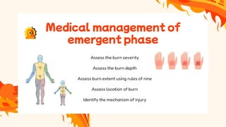 Medical management of
emergent phase
Assess the burn severity
Assess the burn depth
Assess burn extent using rules of nine
Assess location of burn
Identify the mechanism of injury
 