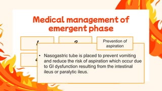 • Pain management in moderate or
major burns is achieved through IV
administrationof opiods likemorphine
sulphate.
• One of the prime importance
• Inspect oropharynx for
erythema, blisters, ulcerations
and need for endotracheal
intubation.
• In inhalation injury administer
100% O2 via tight fitting mask.
Medical management of
emergent phase
Monitor airway
and breathing
Preventing tissue ischemia
Wound care
Minimizing pain
Preventing
tetanus
1
5 6
7
4
• In adults with > 15% burn fluid resuscitationis required 2
larg bore needles are inserted intravenously.
• Fluid resuscitation is used to minimize the harmful effect of
fluid shift.
• The main goal is to maintain vital organ perfusion
Preventing burn
shock
2
• Nasogastric tube is placed to prevent vomiting
and reduce the risk of aspiration which occur due
to GI dysfunction resulting from the intestinal
ileus or paralytic ileus.
Prevention of
aspiration
 