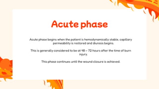 Acute phase
Acute phase begins when the patient is hemodynamically stable, capillary
permeability is restored and diuresis begins.
This is generally considered to be at 48 – 72 hours after the time of burn
injury.
This phase continues until the wound closure is achieved.
 