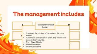 • When the wound is cleaned the burned areas are
patted dry and the topical agent is applied, the
wound is covered with the several layers of
dressings.
• A light dressing is used over joint areas to allow for
motions.
• Dressing is changed 20 minutes after giving
analgesics.
• All PPE are used while dressing.
• It is done with the help of hydrotherapy
• Hydrotherapy is a form of shower carts
• Individual showers and bed baths can be used to clean the wounds.
• The temperature of the water is maintained at 37.8 C
• The temperature of the room should be maintained between 26.6C to 29.4 C
• Hydrotherapy should be limited 20-30 min period to prevent chilling of the patient
• Patient is encouraged to perform active exercises of extremities during hydrotherapy.
• Cross infection should be prevented by changing the plastic lining place inside the bathtub.
• Vital signs are monitored before and after hydrotherapy.
Wound cleaning
1
Nutrition therapy
8
Infection control
7
Pain
management
6
Grafting burn
wound
5
Wound
debridement
4
Wound dressing
3
• It reduces the number of bacteria on the burn
wound.
• It promotes conversion of open, dirty wound to a
closed, clean wounds.
• E.g. r Silver Nitrate
• Mafenide acetate
• Silver sulfadiazine
The management includes
Topical antimicrobial
therapy
 