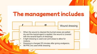 • Remove tissues contaminated by bacteria
and foreign bodies.
• To remove devitalized tissue or burn
eschar in preparation for grafting and
wound healing.
• Itreduces the number of bacteria on the
burn wound.
• Itpromotes conversion of open, dirty
wound to a closed, clean wounds.
• E.g. r Silver Nitrate
• Mafenide acetate
• Silver sulfadiazine
• It is done with the help of hydrotherapy
• Hydrotherapy is a form of shower carts
• Individual showers and bed baths can be used to clean the
wounds.
• The temperature of the water is maintained at 37.8 C
• The temperature of the room should be maintained
between 26.6C to 29.4 C
• Hydrotherapy should be limited 20-30 min period to prevent
chilling of the patient
Nutrition therapy
8
Infection control
7
Pain
management
6
Grafting burn
wound
5
Wound
debridement
4
Topical antimicrobial
therapy
2
Wound cleaning
1
• When the wound is cleaned the burned areas are patted
dry and the topical agent is applied, the wound is covered
with the several layers of dressings.
• A light dressing is used over joint areas to allow for
motions.
• Dressing is changed 20 minutes after giving analgesics.
• All PPE are used while dressing.
The management includes
Wound dressing
 