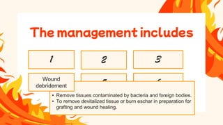 • Grafting is done when
wounds are deep or
extensive or re-
epithelialization is not
possible.
• Patient's own skin is
used for graft.
• When the wound is cleaned the burned areas are
patted dry and the topical agent is applied, the wound
is covered with the several layers of dressings.
• A light dressing is used over joint areas to allow for
motions.
• Dressing is changed 20 minutes after giving
analgesics.
• All PPE are used while dressing.
• It is done with the help of hydrotherapy
• Hydrotherapy is a form of shower carts
• Individual showers and bed baths can be used to clean the
wounds.
• The temperature of the water is maintained at 37.8 C
• The temperature of the room should be maintained
between 26.6C to 29.4 C
• Hydrotherapy should be limited 20-30 min period to prevent
chilling of the patient
Nutrition therapy
8
Infection control
7
Pain
management
6
Grafting burn
wound
5
Wound dressing
3
Topical antimicrobial
therapy
2
Wound cleaning
1
• Remove tissues contaminated by bacteria and foreign bodies.
• To remove devitalized tissue or burn eschar in preparation for
grafting and wound healing.
The management includes
Wound
debridement
 