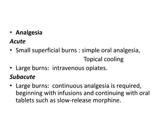 • Analgesia
Acute
• Small superficial burns : simple oral analgesia,
Topical cooling
• Large burns: intravenous opiates.
Subacute
• Large burns: continuous analgesia is required,
beginning with infusions and continuing with oral
tablets such as slow-release morphine.
 
