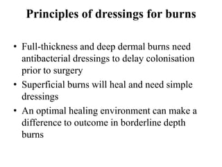 Principles of dressings for burns
• Full-thickness and deep dermal burns need
antibacterial dressings to delay colonisation
prior to surgery
• Superficial burns will heal and need simple
dressings
• An optimal healing environment can make a
difference to outcome in borderline depth
burns
 