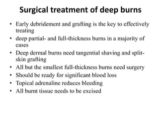 Surgical treatment of deep burns
• Early debridement and grafting is the key to effectively
treating
• deep partial- and full-thickness burns in a majority of
cases
• Deep dermal burns need tangential shaving and split-
skin grafting
• All but the smallest full-thickness burns need surgery
• Should be ready for significant blood loss
• Topical adrenaline reduces bleeding
• All burnt tissue needs to be excised
 