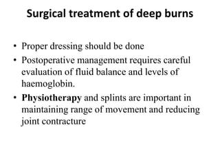 Surgical treatment of deep burns
• Proper dressing should be done
• Postoperative management requires careful
evaluation of fluid balance and levels of
haemoglobin.
• Physiotherapy and splints are important in
maintaining range of movement and reducing
joint contracture
 
