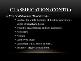 CLASSIFICATION (CONTD.)
4. Deep / Full thickness (Third degree)---
* Involves the whole thickness of the skin with variable
depth of underlying tissue.
* Wound is dry, depressed and non edematous.
* No blisters.
* No pain.
* Leathery to touch.
* Can appear white, brown or black.
* Example– Electric contact burn.
 
