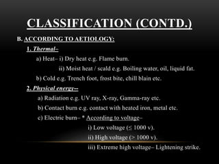 CLASSIFICATION (CONTD.)
B. ACCORDING TO AETIOLOGY:
1. Thermal–
a) Heat– i) Dry heat e.g. Flame burn.
ii) Moist heat / scald e.g. Boiling water, oil, liquid fat.
b) Cold e.g. Trench foot, frost bite, chill blain etc.
2. Physical energy--
a) Radiation e.g. UV ray, X-ray, Gamma-ray etc.
b) Contact burn e.g. contact with heated iron, metal etc.
c) Electric burn– * According to voltage–
i) Low voltage (≤ 1000 v).
ii) High voltage (> 1000 v).
iii) Extreme high voltage– Lightening strike.
 