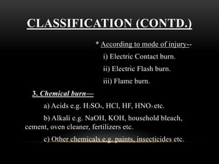CLASSIFICATION (CONTD.)
* According to mode of injury--
i) Electric Contact burn.
ii) Electric Flash burn.
iii) Flame burn.
3. Chemical burn—
a) Acids e.g. H2SO4, HCl, HF, HNO3 etc.
b) Alkali e.g. NaOH, KOH, household bleach,
cement, oven cleaner, fertilizers etc.
c) Other chemicals e.g. paints, insecticides etc.
 