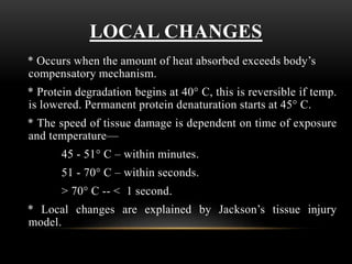 LOCAL CHANGES
* Occurs when the amount of heat absorbed exceeds body’s
compensatory mechanism.
* Protein degradation begins at 40° C, this is reversible if temp.
is lowered. Permanent protein denaturation starts at 45° C.
* The speed of tissue damage is dependent on time of exposure
and temperature—
45 - 51° C – within minutes.
51 - 70° C – within seconds.
> 70° C -- < 1 second.
* Local changes are explained by Jackson’s tissue injury
model.
 