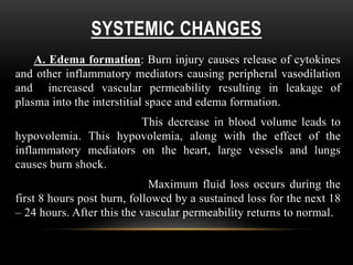 SYSTEMIC CHANGES
A. Edema formation: Burn injury causes release of cytokines
and other inflammatory mediators causing peripheral vasodilation
and increased vascular permeability resulting in leakage of
plasma into the interstitial space and edema formation.
This decrease in blood volume leads to
hypovolemia. This hypovolemia, along with the effect of the
inflammatory mediators on the heart, large vessels and lungs
causes burn shock.
Maximum fluid loss occurs during the
first 8 hours post burn, followed by a sustained loss for the next 18
– 24 hours. After this the vascular permeability returns to normal.
 