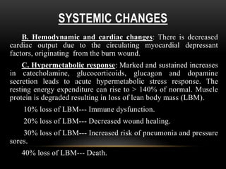 SYSTEMIC CHANGES
B. Hemodynamic and cardiac changes: There is decreased
cardiac output due to the circulating myocardial depressant
factors, originating from the burn wound.
C. Hypermetabolic response: Marked and sustained increases
in catecholamine, glucocorticoids, glucagon and dopamine
secretion leads to acute hypermetabolic stress response. The
resting energy expenditure can rise to > 140% of normal. Muscle
protein is degraded resulting in loss of lean body mass (LBM).
10% loss of LBM--- Immune dysfunction.
20% loss of LBM--- Decreased wound healing.
30% loss of LBM--- Increased risk of pneumonia and pressure
sores.
40% loss of LBM--- Death.
 