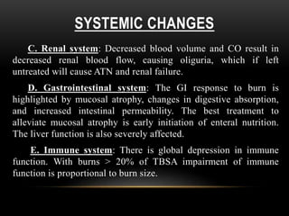 SYSTEMIC CHANGES
C. Renal system: Decreased blood volume and CO result in
decreased renal blood flow, causing oliguria, which if left
untreated will cause ATN and renal failure.
D. Gastrointestinal system: The GI response to burn is
highlighted by mucosal atrophy, changes in digestive absorption,
and increased intestinal permeability. The best treatment to
alleviate mucosal atrophy is early initiation of enteral nutrition.
The liver function is also severely affected.
E. Immune system: There is global depression in immune
function. With burns > 20% of TBSA impairment of immune
function is proportional to burn size.
 
