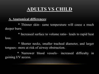 ADULTS VS CHILD
A. Anatomical differences:
* Thinner skin– same temperature will cause a much
deeper burn.
* Increased surface to volume ratio– leads to rapid heat
loss.
* Shorter necks, smaller tracheal diameter, and larger
tongues– more at risk of airway obstruction.
* Narrower blood vessels– increased difficulty in
gaining I/V access.
 