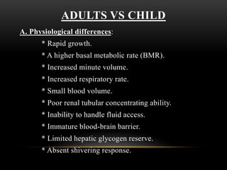 ADULTS VS CHILD
A. Physiological differences:
* Rapid growth.
* A higher basal metabolic rate (BMR).
* Increased minute volume.
* Increased respiratory rate.
* Small blood volume.
* Poor renal tubular concentrating ability.
* Inability to handle fluid access.
* Immature blood-brain barrier.
* Limited hepatic glycogen reserve.
* Absent shivering response.
 