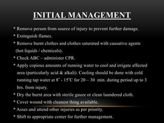 INITIAL MANAGEMENT
* Remove person from source of injury to prevent further damage.
* Extinguish flames.
* Remove burnt clothes and clothes saturated with causative agents
(hot liquids / chemicals).
* Check ABC – administer CPR.
* Apply copious amounts of running water to cool and irrigate affected
area (particularly acid & alkali). Cooling should be done with cold
running tap water at 8° - 15°C for 20 – 30 min. during period up to 3
hrs. from injury.
* Dry the burnt area with sterile gauze or clean laundered cloth.
* Cover wound with cleanest thing available.
* Asses and attend other injuries as per priority.
* Shift to appropriate center for further management.
 