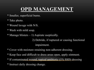 OPD MANAGEMENT
* Smaller, superficial burns.
* Take photo.
* Wound lavage with N/S.
* Wash with mild soap.
* Manage blisters – 1) Aspirate aseptically.
2) Debride, if ruptured or causing functional
impairment.
* Cover with moisture retaining non-adherent dressing.
* Keep face and difficult to dress areas open, apply ointment.
* If contaminated wound, topical antibiotic (1% SSD) dressing
* Instruct daily dressing change.
 