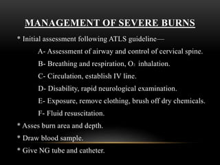 MANAGEMENT OF SEVERE BURNS
* Initial assessment following ATLS guideline—
A- Assessment of airway and control of cervical spine.
B- Breathing and respiration, O2 inhalation.
C- Circulation, establish IV line.
D- Disability, rapid neurological examination.
E- Exposure, remove clothing, brush off dry chemicals.
F- Fluid resuscitation.
* Asses burn area and depth.
* Draw blood sample.
* Give NG tube and catheter.
 