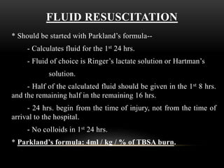 FLUID RESUSCITATION
* Should be started with Parkland’s formula--
- Calculates fluid for the 1st 24 hrs.
- Fluid of choice is Ringer’s lactate solution or Hartman’s
solution.
- Half of the calculated fluid should be given in the 1st 8 hrs.
and the remaining half in the remaining 16 hrs.
- 24 hrs. begin from the time of injury, not from the time of
arrival to the hospital.
- No colloids in 1st 24 hrs.
* Parkland’s formula: 4ml / kg / % of TBSA burn.
 
