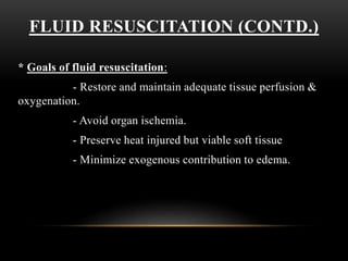 FLUID RESUSCITATION (CONTD.)
* Goals of fluid resuscitation:
- Restore and maintain adequate tissue perfusion &
oxygenation.
- Avoid organ ischemia.
- Preserve heat injured but viable soft tissue
- Minimize exogenous contribution to edema.
 