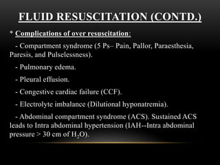 FLUID RESUSCITATION (CONTD.)
* Complications of over resuscitation:
- Compartment syndrome (5 Ps– Pain, Pallor, Paraesthesia,
Paresis, and Pulselessness).
- Pulmonary edema.
- Pleural effusion.
- Congestive cardiac failure (CCF).
- Electrolyte imbalance (Dilutional hyponatremia).
- Abdominal compartment syndrome (ACS). Sustained ACS
leads to Intra abdominal hypertension (IAH--Intra abdominal
pressure > 30 cm of H2O).
 