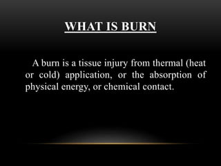 WHAT IS BURN
A burn is a tissue injury from thermal (heat
or cold) application, or the absorption of
physical energy, or chemical contact.
 