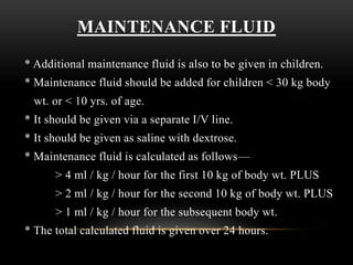 MAINTENANCE FLUID
* Additional maintenance fluid is also to be given in children.
* Maintenance fluid should be added for children < 30 kg body
wt. or < 10 yrs. of age.
* It should be given via a separate I/V line.
* It should be given as saline with dextrose.
* Maintenance fluid is calculated as follows—
> 4 ml / kg / hour for the first 10 kg of body wt. PLUS
> 2 ml / kg / hour for the second 10 kg of body wt. PLUS
> 1 ml / kg / hour for the subsequent body wt.
* The total calculated fluid is given over 24 hours.
 