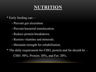 NUTRITION
* Early feeding can—
- Prevent gut ulceration.
- Prevent bacterial translocation.
- Reduce protein breakdown.
- Restore vitamins and minerals.
- Maintain strength for rehabilitation.
* The daily requirement for CHO, protein and fat should be –
CHO: 50%, Protein: 30%, and Fat: 20%.
 