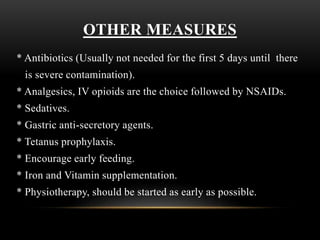 OTHER MEASURES
* Antibiotics (Usually not needed for the first 5 days until there
is severe contamination).
* Analgesics, IV opioids are the choice followed by NSAIDs.
* Sedatives.
* Gastric anti-secretory agents.
* Tetanus prophylaxis.
* Encourage early feeding.
* Iron and Vitamin supplementation.
* Physiotherapy, should be started as early as possible.
 