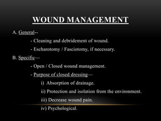 WOUND MANAGEMENT
A. General--
- Cleaning and debridement of wound.
- Escharotomy / Fasciotomy, if necessary.
B. Specific—
- Open / Closed wound management.
- Purpose of closed dressing—
i) Absorption of drainage.
ii) Protection and isolation from the environment.
iii) Decrease wound pain.
iv) Psychological.
 