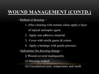 WOUND MANAGEMENT (CONTD.)
- Method of dressing—
1. After cleaning with normal saline apply a layer
of topical antiseptic agent.
2. Apply non adhesive material.
3. Cover with sterile gauze & cotton.
4. Apply a bandage with gentle pressure.
- Indications for dressing change—
i) Wound covered inadequately.
ii) Dressing soaked.
iii) Unexplained pain, temperature and smell.
 