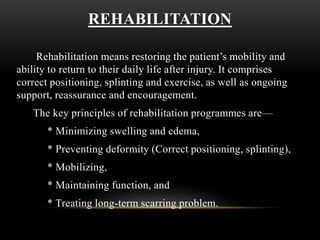 REHABILITATION
Rehabilitation means restoring the patient’s mobility and
ability to return to their daily life after injury. It comprises
correct positioning, splinting and exercise, as well as ongoing
support, reassurance and encouragement.
The key principles of rehabilitation programmes are—
* Minimizing swelling and edema,
* Preventing deformity (Correct positioning, splinting),
* Mobilizing,
* Maintaining function, and
* Treating long-term scarring problem.
 