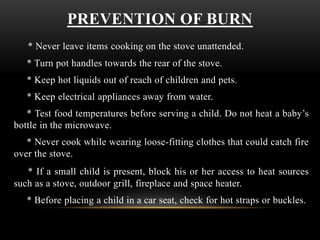 PREVENTION OF BURN
* Never leave items cooking on the stove unattended.
* Turn pot handles towards the rear of the stove.
* Keep hot liquids out of reach of children and pets.
* Keep electrical appliances away from water.
* Test food temperatures before serving a child. Do not heat a baby’s
bottle in the microwave.
* Never cook while wearing loose-fitting clothes that could catch fire
over the stove.
* If a small child is present, block his or her access to heat sources
such as a stove, outdoor grill, fireplace and space heater.
* Before placing a child in a car seat, check for hot straps or buckles.
 