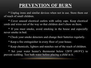 PREVENTION OF BURN
* Unplug irons and similar devices when not in use. Store them out
of reach of small children.
* Cover unused electrical outlets with safety caps. Keep electrical
cords and wires out of the way so that children don’t chew on them.
* If you must smoke, avoid smoking in the house and especially
never smoke in bed.
* Check your smoke detectors and change their batteries regularly.
* Keep a fire extinguisher in every floor of your house.
* Keep chemicals, lighters and matches out of the reach of children.
* Set your water heater’s thermostat below 120°F (48.9°C) to
prevent scalding. Test bath water before placing a child in it.
 