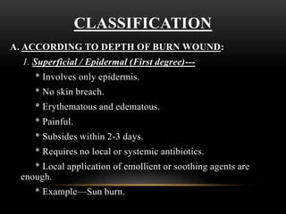 CLASSIFICATION
A. ACCORDING TO DEPTH OF BURN WOUND:
1. Superficial / Epidermal (First degree)---
* Involves only epidermis.
* No skin breach.
* Erythematous and edematous.
* Painful.
* Subsides within 2-3 days.
* Requires no local or systemic antibiotics.
* Local application of emollient or soothing agents are
enough.
* Example—Sun burn.
 