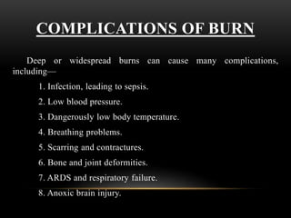 COMPLICATIONS OF BURN
Deep or widespread burns can cause many complications,
including—
1. Infection, leading to sepsis.
2. Low blood pressure.
3. Dangerously low body temperature.
4. Breathing problems.
5. Scarring and contractures.
6. Bone and joint deformities.
7. ARDS and respiratory failure.
8. Anoxic brain injury.
 