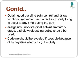  Obtain good baseline pain control and allow
functional movement and activities of daily living
to occur at any time during the day
 analgesics , non-steroidal anti-inflammatory
drugs, and slow release narcotics should be
used.
 Codeine should be avoided if possible because
of its negative effects on gut motility
www.vipinpatidar.wordpress.com
 