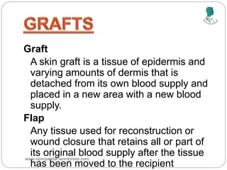 Definitions
Graft
A skin graft is a tissue of epidermis and
varying amounts of dermis that is
detached from its own blood supply and
placed in a new area with a new blood
supply.
Flap
Any tissue used for reconstruction or
wound closure that retains all or part of
its original blood supply after the tissue
has been moved to the recipient
www.vipinpatidar.wordpress.com
 
