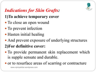 Indications for Skin Grafts:
1)To achieve temporary cover
 To close an open wound
 To prevent infection
 Hasten initial healing
 And prevent exposure of underlying structures
2)For definitive cover:
 To provide permanent skin replacement which
is supple sensate and durable.
 or to resurface areas of scarring or contracture
www.vipinpatidar.wordpress.com
 