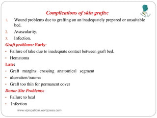 Complications of skin grafts:
1. Wound problems due to grafting on an inadequately prepared or unsuitable
bed.
2. Avascularity.
3. Infection.
Graft problems: Early:
• Failure of take due to inadequate contact between graft bed.
• Hematoma
Late:
• Graft margins crossing anatomical segment
• ulceration/trauma
• Graft too thin for permanent cover
Donor Site Problems:
• Failure to heal
• Infection
www.vipinpatidar.wordpress.com
 
